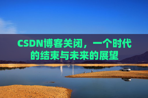 CSDN博客关闭,一个时代的结束与未来的展望 CSDN博客关闭,一个时代的结束与未来的展望